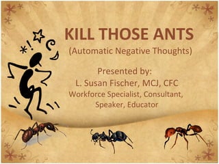 KILL THOSE ANTS   (Automatic Negative Thoughts) Presented by:  L. Susan Fischer, MCJ, CFC Workforce Specialist, Consultant,  Speaker, Educator 