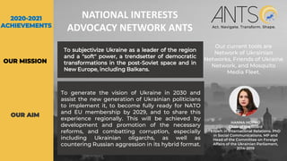To subjectivize Ukraine as a leader of the region
and a "soft" power, a trendsetter of democratic
transformations in the post-Soviet space and in
New Europe, including Balkans.
Our current tools are
Network of Ukrainian
Networks, Friends of Ukraine
Network, and Mosquito
Media Fleet.
HANNA HOPKO
Chair of the Board
Expert in International Relations. PhD
in Social Communications. MP and
Head of the Committee on Foreign
Affairs of the Ukrainian Parliament,
2014-2019
To generate the vision of Ukraine in 2030 and
assist the new generation of Ukrainian politicians
to implement it, to become fully ready for NATO
and EU membership by 2029, and to share this
experience regionally. This will be achieved by
development and promotion of the necessary
reforms, and combatting corruption, especially
including Ukrainian oligarchs, as well as
countering Russian aggression in its hybrid format.
OUR AIM
OUR MISSION
NATIONAL INTERESTS
ADVOCACY NETWORK ANTS
2020-2021
ACHIEVEMENTS
 