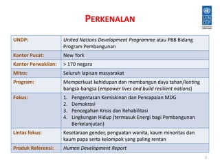 PERKENALAN 
UNDP: United Nations Development Programme atau PBB Bidang 
Program Pembangunan 
Kantor Pusat: New York 
Kantor Perwakilan: > 170 negara 
Mitra: Seluruh lapisan masyarakat 
Program: Memperkuat kehidupan dan membangun daya tahan/lenting 
bangsa-bangsa (empower lives and build resilient nations) 
Fokus: 1. Pengentasan Kemiskinan dan Pencapaian MDG 
2. Demokrasi 
3. Pencegahan Krisis dan Rehabilitasi 
4. Lingkungan Hidup (termasuk Energi bagi Pembangunan 
Berkelanjutan) 
Lintas fokus: Kesetaraan gender, penguatan wanita, kaum minoritas dan 
kaum papa serta kelompok yang paling rentan 
Produk Referensi: Human Development Report 
2 
 