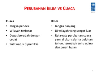 PERUBAHAN IKLIM VS CUACA 
Cuaca 
• Jangka pendek 
• Wilayah terbatas 
• Dapat berubah dengan 
cepat 
• Sulit untuk diprediksi 
Iklim 
• Jangka panjang 
• Di wilayah yang sangat luas 
• Rata-rata perubahan cuaca 
yang diukur selama puluhan 
tahun, termasuk suhu udara 
dan curah hujan 
7 
 