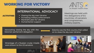 INTERNATIONAL ADVOCACY
Advocating closing the sky with the
Estonian parliament delegation
ACTIVITIES
WORKING FOR VICTORY
▪ Closing the sky over Ukraine
▪ Increasing military enforcement
▪ Marshall's plan for Ukraine
▪ Humanitarian support
Estonia was the first country that called
on to close the sky over Ukraine
Meetings are held with
the delegations of EU
countries, US senators
and congressmen,
military experts.
Wreckage of a Russian cruise missile
were shown to the US senators
 
