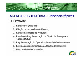 AGENDA REGULATÓRIA - Principais tópicos
  Ferrovia:
  1. Revisão do “price-cap”;
  2. Criação de um Modelo de Custeio;
  3. Revisão das Metas de Produção;
  4. Revisão da Regulamentação de Direito de Passagem e
     Tráfego Mútuo;
  5. Regulamentação do Operador Ferroviário Independente;
  6. Revisão da regulamentação do Usuário Dependente;
  7. Novo Modelo de Concessão.
 