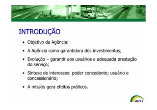 INTRODUÇÃO
• Objetivo da Agência:
• A Agência como garantidora dos investimentos;
• Evolução – garantir aos usuários a adequada prestação
  do serviço;
• Síntese de interesses: poder concedente; usuário e
  concessionário;
• A missão gera efeitos práticos.
 