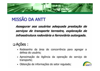 MISSÃO DA ANTT
 Assegurar aos usuários adequada prestação de
 serviços de transporte terrestre, exploração de
 infraestrutura rodoviária e ferroviária outorgada.


 Ações :
  • Redesenho da área de concorrência para agregar a
    defesa do usuário;
  • Aproximação da Agência da operação do serviço de
    transporte;
  • Obtenção de informações do setor regulado;
 