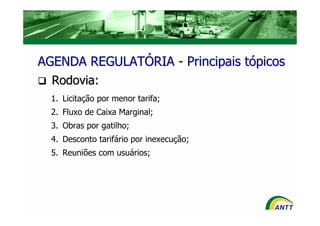AGENDA REGULATÓRIA - Principais tópicos
  Rodovia:
  1. Licitação por menor tarifa;
  2. Fluxo de Caixa Marginal;
  3. Obras por gatilho;
  4. Desconto tarifário por inexecução;
  5. Reuniões com usuários;
 