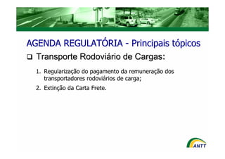 AGENDA REGULATÓRIA - Principais tópicos
  Transporte Rodoviário de Cargas:
  1. Regularização do pagamento da remuneração dos
     transportadores rodoviários de carga;
  2. Extinção da Carta Frete.
 