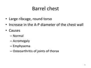 Barrel chest 
• Large ribcage, round torso 
• Increase in the A-P diameter of the chest wall 
• Causes 
– Normal 
– Acromegaly 
– Emphysema 
– Osteoarthritis of joints of thorax 
39 
 
