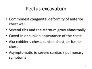 Pectus excavatum 
• Commonest congenital deformity of anterior 
chest wall 
• Several ribs and the sternum grow abnormally. 
• Caved-in or sunken appearance of the chest 
• Aka cobbler's chest, sunken chest, or funnel 
chest 
• Asymptomatic to severe cardiac / pulmonary 
symptoms 
41 
 