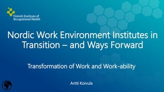 Nordic Work Environment Institutes in
Transition – and Ways Forward
Transformation of Work and Work-ability
Antti Koivula
 