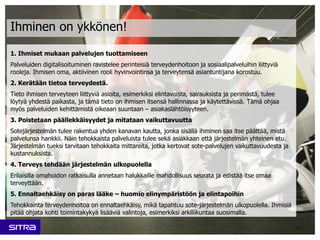 1. Ihmiset mukaan palvelujen tuottamiseen
Palveluiden digitalisoituminen ravistelee perinteisiä terveydenhoitoon ja sosiaalipalveluihin liittyviä
rooleja. Ihmisen oma, aktiivinen rooli hyvinvointinsa ja terveytensä asiantuntijana korostuu.
2. Kerätään tietoa terveydestä.
Tieto ihmisen terveyteen liittyviä asioita, esimerkiksi elintavoista, sairauksista ja perimästä, tulee
löytyä yhdestä paikasta, ja tämä tieto on ihmisen itsensä hallinnassa ja käytettävissä. Tämä ohjaa
myös palveluiden kehittämistä oikeaan suuntaan – asiakaslähtöisyyteen.
3. Poistetaan päällekkäisyydet ja mitataan vaikuttavuutta
Sotejärjestelmän tulee rakentua yhden kanavan kautta, jonka sisällä ihminen saa itse päättää, mistä
palvelunsa hankkii. Näin tehokkaista palveluista tulee sekä asiakkaan että järjestelmän yhteinen etu.
Järjestelmän tueksi tarvitaan tehokkaita mittareita, jotka kertovat sote-palvelujen vaikuttavuudesta ja
kustannuksista.
4. Terveys tehdään järjestelmän ulkopuolella
Erilaisilla omahoidon ratkaisulla annetaan halukkaille mahdollisuus seurata ja edistää itse omaa
terveyttään.
5. Ennaltaehkäisy on paras lääke – huomio elinympäristöön ja elintapoihin
Tehokkainta terveydenhoitoa on ennaltaehkäisy, mikä tapahtuu sote-järjestelmän ulkopuolella. Ihmisiä
pitää ohjata kohti toimintakykyä lisääviä valintoja, esimerkiksi arkiliikuntaa suosimalla.
11
Ihminen on ykkönen!
 