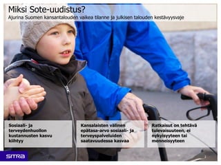 2
Kansalaisten välinen
epätasa-arvo sosiaali- ja
terveyspalveluiden
saatavuudessa kasvaa
Sosiaali- ja
terveydenhuollon
kustannusten kasvu
kiihtyy
Ratkaisut on tehtävä
tulevaisuuteen, ei
nykyisyyteen tai
menneisyyteen
Miksi Sote-uudistus?
Ajurina Suomen kansantalouden vaikea tilanne ja julkisen talouden kestävyysvaje
 