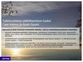Kainuussa ja Keski-Suomessa tarkasteltiin diabetes, -kaihi ja lonkkaleikkauspotilaiden hoitoketjuja
• Esimerkki lonkkaleikkauspotilaiden hoitoketjuista: Hoitoketjuissa rahoittajataho (kunta, kela, vakuutusyhtiö,
asiakas, muu) vaihtuu usein. Keskimäärin 22-23 kertaa tarkastelujakson aikana (2012-2013). Maksimissaan yli
500 kertaa.
• Lonkkaleikkauksen kokonaiskustannukset tarkastelujaksolla olivat Kainuun alueella n. 21 000 €/hlö ja Keski-
Suomen alueella n. 5 000 € korkeammat.
• Työstäpoissaolojakso oli Kainuussa keskimäärin 150 päivää ja Keski-Suomessa 183 päivää. Työssäpoissaolon
kustannukseksi työnantajalle on arvioitu n. 300 €/vrk, jolloin Kainuun mallilla tarkasteltuna koko maan
työstäpoissaolon kustannukset olisivat 32,8 milj. pienemmät kuin Keski-Suomen mallilla.
4Sitra • 2015•
Tutkimustietoa päätöksenteon tueksi
Case Kainuu ja Keski-Suomi
 