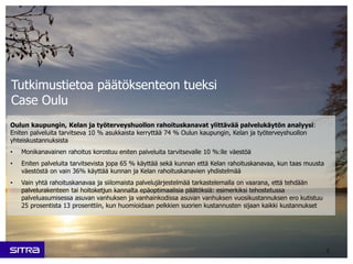 Oulun kaupungin, Kelan ja työterveyshuollon rahoituskanavat ylittävää palvelukäytön analyysi:
Eniten palveluita tarvitseva 10 % asukkaista kerryttää 74 % Oulun kaupungin, Kelan ja työterveyshuollon
yhteiskustannuksista
• Monikanavainen rahoitus korostuu eniten palveluita tarvitsevalle 10 %:lle väestöä
• Eniten palveluita tarvitsevista jopa 65 % käyttää sekä kunnan että Kelan rahoituskanavaa, kun taas muusta
väestöstä on vain 36% käyttää kunnan ja Kelan rahoituskanavien yhdistelmää
• Vain yhtä rahoituskanavaa ja siilomaista palvelujärjestelmää tarkastelemalla on vaarana, että tehdään
palvelurakenteen tai hoitoketjun kannalta epäoptimaalisia päätöksiä: esimerkiksi tehostetussa
palveluasumisessa asuvan vanhuksen ja vanhainkodissa asuvan vanhuksen vuosikustannuksen ero kutistuu
25 prosentista 13 prosenttiin, kun huomioidaan pelkkien suorien kustannusten sijaan kaikki kustannukset
5
Tutkimustietoa päätöksenteon tueksi
Case Oulu
 