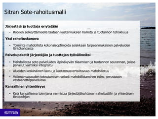 Sitran Sote-rahoitusmalli
Järjestäjä ja tuottaja eriytetään
• Roolien selkeyttämisellä taataan kustannuksien hallinta ja tuotannon tehokkuus
Yksi rahoituskanava
• Toiminta mahdollista kokonaisoptimoida asiakkaan tarpeenmukaisien palveluiden
lähtökohdasta
Palvelupaketit järjestäjän ja tuottajan työvälineiksi
• Mahdollistaa sote-palveluiden läpinäkyvän tilaamisen ja tuotannon seurannan, joissa
palvelut valmiiksi integroitu
• Alueiden keskinäinen laatu ja kustannusvertailtavuus mahdollistuu
• Valinnanvapauden toteutumisen selkeä mahdollistaminen esim. perustason
vastaanottopalveluissa
Kansallinen yhtenäisyys
• Kela kansallisena toimijana varmistaa järjestäjäkohtaisen rahoitustilin ja yhtenäisen
tietopohjan
 