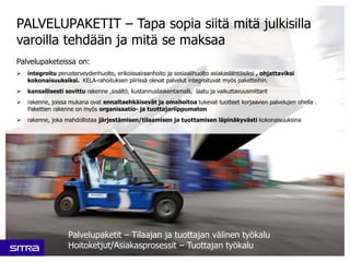 Palvelupaketeissa on:
 integroitu perusterveydenhuolto, erikoissairaanhoito ja sosiaalihuolto asiakaslähtöisiksi , ohjattaviksi
kokonaisuuksiksi. KELA-rahoituksen piirissä olevat palvelut integroituvat myös paketteihin.
 kansallisesti sovittu rakenne ,sisältö, kustannuslaskentamalli, laatu ja vaikuttavuusmittarit
 rakenne, joissa mukana ovat ennaltaehkäisevät ja omahoitoa tukevat tuotteet korjaavien palvelujen ohella .
Pakettien rakenne on myös organisaatio- ja tuottajariippumaton
 rakenne, joka mahdollistaa järjestämisen/tilaamisen ja tuottamisen läpinäkyvästi kokonaisuuksina
PALVELUPAKETIT – Tapa sopia siitä mitä julkisilla
varoilla tehdään ja mitä se maksaa
Palvelupaketit – Tilaajan ja tuottajan välinen työkalu
Hoitoketjut/Asiakasprosessit – Tuottajan työkalu
 