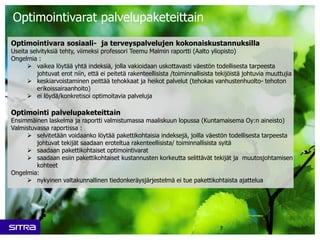 Optimointivarat palvelupaketeittain
Optimointivara sosiaali- ja terveyspalvelujen kokonaiskustannuksilla
Useita selvityksiä tehty, viimeksi professori Teemu Malmin raportti (Aalto yliopisto)
Ongelmia :
 vaikea löytää yhtä indeksiä, jolla vakioidaan uskottavasti väestön todellisesta tarpeesta
johtuvat erot niin, että ei peitetä rakenteellisista /toiminnallisista tekijöistä johtuvia muuttujia
 keskiarvoistaminen peittää tehokkaat ja heikot palvelut (tehokas vanhustenhuolto- tehoton
erikoissairaanhoito)
 ei löydä/konkretisoi optimoitavia palveluja
Optimointi palvelupaketeittain
Ensimmäinen laskelma ja raportti valmistumassa maaliskuun lopussa (Kuntamaisema Oy:n aineisto)
Valmistuvassa raportissa :
 selvitetään voidaanko löytää pakettikohtaisia indeksejä, joilla väestön todellisesta tarpeesta
johtuvat tekijät saadaan eroteltua rakenteellisista/ toiminnallisista syitä
 saadaan pakettikohtaiset optimointivarat
 saadaan esiin pakettikohtaiset kustannusten korkeutta selittävät tekijät ja muutosjohtamisen
kohteet
Ongelmia:
 nykyinen valtakunnallinen tiedonkeräysjärjestelmä ei tue pakettikohtaista ajattelua
 