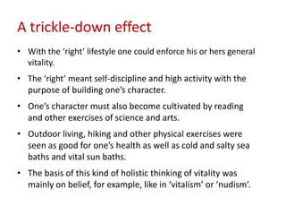 A trickle-down effect
• With the ‘right’ lifestyle one could enforce his or hers general
  vitality.
• The ‘right’ meant self-discipline and high activity with the
  purpose of building one’s character.
• One’s character must also become cultivated by reading
  and other exercises of science and arts.
• Outdoor living, hiking and other physical exercises were
  seen as good for one’s health as well as cold and salty sea
  baths and vital sun baths.
• The basis of this kind of holistic thinking of vitality was
  mainly on belief, for example, like in ‘vitalism’ or ‘nudism’.
 
