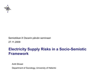Semiotiikan X Oscarin päivän seminaari
27.11.2009


Electricity Supply Risks in a Socio-Semiotic
Framework

   Antti Silvast
   Department of Sociology, University of Helsinki
 