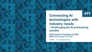 Connecting AI
technologies with
industry needs
- Challenging the AI productivity
paradox
Antti Vasara, President & CEO
EBDVF 2019, October 15th, 2019
23/10/2019 VTT – beyond the obvious
 