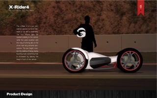 X-Rider4

The new way to feel the roads

The x-Rider 4 is a new concept of vehicle. It is a mix between a car and a motorbike.
The four wheels give the
needed stability to the vehicle,
while the users position and
the way of driving allows the
driver feel very extreme sensations. The low height creates the feeling of being nearly
touching road, something that
is increased by placing the
head in front of the vehicle.

Product Design

 