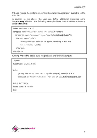 Apache ANT
9
Ant also makes the system properties (Example: file.separator) available to the
build file.
In addition to the above, the user can define additional properties using
the property element. The following example shows how to define a property
called sitename:
<?xml version="1.0"?>
<project name="Hello World Project" default="info">
<property name="sitename" value="www.tutorialspoint.com"/>
<target name="info">
<echo>Apache Ant version is ${ant.version} - You are
at ${sitename} </echo>
</target>
</project>
Running Ant on the above build file produces the following output:
C:>ant
Buildfile: C:build.xml
info:
[echo] Apache Ant version is Apache Ant(TM) version 1.8.2
compiled on December 20 2010 - You are at www.tutorialspoint.com
BUILD SUCCESSFUL
Total time: 0 seconds
C:>
 