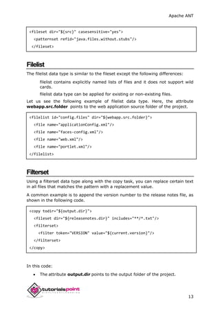 Apache ANT
13
<fileset dir="${src}" casesensitive="yes">
<patternset refid="java.files.without.stubs"/>
</fileset>
Filelist
The filelist data type is similar to the fileset except the following differences:
filelist contains explicitly named lists of files and it does not support wild
cards.
filelist data type can be applied for existing or non-existing files.
Let us see the following example of filelist data type. Here, the attribute
webapp.src.folder points to the web application source folder of the project.
<filelist id="config.files" dir="${webapp.src.folder}">
<file name="applicationConfig.xml"/>
<file name="faces-config.xml"/>
<file name="web.xml"/>
<file name="portlet.xml"/>
</filelist>
Filterset
Using a filterset data type along with the copy task, you can replace certain text
in all files that matches the pattern with a replacement value.
A common example is to append the version number to the release notes file, as
shown in the following code.
<copy todir="${output.dir}">
<fileset dir="${releasenotes.dir}" includes="**/*.txt"/>
<filterset>
<filter token="VERSION" value="${current.version}"/>
</filterset>
</copy>
In this code:
 The attribute output.dir points to the output folder of the project.
 