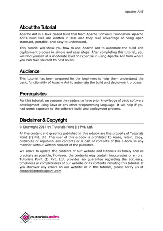 Apache ANT
i
AbouttheTutorial
Apache Ant is a Java-based build tool from Apache Software Foundation. Apache
Ant’s build files are written in XML and they take advantage of being open
standard, portable, and easy to understand.
This tutorial will show you how to use Apache Ant to automate the build and
deployment process in simple and easy steps. After completing this tutorial, you
will find yourself at a moderate level of expertise in using Apache Ant from where
you can take yourself to next levels.
Audience
This tutorial has been prepared for the beginners to help them understand the
basic functionality of Apache Ant to automate the build and deployment process.
Prerequisites
For this tutorial, we assume the readers to have prior knowledge of basic software
development using Java or any other programming language. It will help if you
had some exposure to the software build and deployment process.
Disclaimer&Copyright
 Copyright 2014 by Tutorials Point (I) Pvt. Ltd.
All the content and graphics published in this e-book are the property of Tutorials
Point (I) Pvt. Ltd. The user of this e-book is prohibited to reuse, retain, copy,
distribute or republish any contents or a part of contents of this e-book in any
manner without written consent of the publisher.
We strive to update the contents of our website and tutorials as timely and as
precisely as possible, however, the contents may contain inaccuracies or errors.
Tutorials Point (I) Pvt. Ltd. provides no guarantee regarding the accuracy,
timeliness or completeness of our website or its contents including this tutorial. If
you discover any errors on our website or in this tutorial, please notify us at
contact@tutorialspoint.com
 
