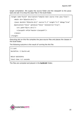 Apache ANT
18
target compilation. We supply the source folder and the classpath to the javac
task and ask it to drop the class files in the build folder.
<target name="build" description="Compile main source tree java files">
<mkdir dir="${build.dir}"/>
<javac destdir="${build.dir}" source="1.5" target="1.5" debug="true"
deprecation="false" optimize="false" failonerror="true">
<src path="${src.dir}"/>
<classpath refid="master-classpath"/>
</javac>
</target>
Executing Ant on this file compiles the java source files and places the classes in
the build folder.
The following outcome is the result of running the Ant file:
C:>ant
Buildfile: C:build.xml
BUILD SUCCESSFUL
Total time: 6.3 seconds
The files are compiled and placed in the build.dir folder.
 