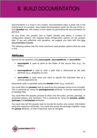 Apache ANT
19
Documentation is a must in any project. Documentation plays a great role in the
maintenance of a project. Java makes documentation easier by the use of the in-
built javadoc tool. Ant makes it even easier by generating the documentation on
demand.
As you know, the javadoc tool is highly flexible and allows a number of
configuration options. Ant exposes these configuration options via the javadoc
task. If you are unfamiliar with javadocs, we suggest you start with this Java
Documentation Tutorial.
The following section lists the most commonly used javadoc options that are used
in Ant.
Attributes
Source can be specified using sourcepath, sourcepathref, or sourcefiles.
 sourcepath is used to point to the folder of the source files (e.g., src
folder).
 sourcepathref is used to refer a path that is referenced by the path
attribute (e.g., delegates.src.dir).
 sourcefiles is used when you want to specify the individual files as a
comma separated list.
Destination path is specified using the destdir folder (e.g., build.dir).
You could filter the javadoc task by specifying the package names to be included.
This is achieved by using the packagenames attribute, a comma separated list
of package files.
You could filter the javadoc process to show only the public, private, package, or
protected classes, and members. This is achieved by using the private, public,
package, and protected attributes.
You could also tell the javadoc task to include the author and version information
using the respective attributes. You could also group the packages together using
the group attribute, so that it becomes easy to navigate.
8. BUILD DOCUMENTATION
 