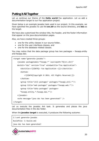 Apache ANT
20
PuttingitAllTogether
Let us continue our theme of the Hello world Fax application. Let us add a
documentation target to our Fax application project.
Given below is an example javadoc task used in our project. In this example, we
have specified the javadoc to use the src.dir as the source directory, and doc as
the target.
We have also customized the window title, the header, and the footer information
that appear on the java documentation pages.
Also, we have created three groups:
 one for the utility classes in our source folder,
 one for the user interfaces classes, and
 one for the database related classes.
You may notice that the data package group has two packages – faxapp.entity
and faxapp.dao.
<target name="generate-javadoc">
<javadoc packagenames="faxapp.*" sourcepath="${src.dir}"
destdir="doc" version="true" windowtitle="Fax Application">
<doctitle><![CDATA[= Fax Application =]]></doctitle>
<bottom>
<![CDATA[Copyright © 2011. All Rights Reserved.]]>
</bottom>
<group title="util packages" packages="faxapp.util.*"/>
<group title="web packages" packages="faxapp.web.*"/>
<group title="data packages" packages=
"faxapp.entity.*:faxapp.dao.*"/>
</javadoc>
<echo message="java doc has been generated!" />
</target>
Let us execute the javadoc Ant task. It generates and places the java
documentation files in the doc folder.
When the javadoc target is executed, it produces the following outcome:
C:>ant generate-javadoc
Buildfile: C:build.xml
java doc has been generated!
 