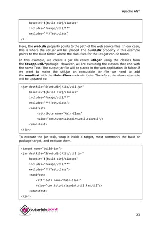 Apache ANT
23
basedir="${build.dir}/classes"
includes="faxapp/util/**"
excludes="**/Test.class"
/>
Here, the web.dir property points to the path of the web source files. In our case,
this is where the util.jar will be placed. The build.dir property in this example
points to the build folder where the class files for the util.jar can be found.
In this example, we create a jar file called util.jar using the classes from
the faxapp.util.*package. However, we are excluding the classes that end with
the name Test. The output jar file will be placed in the web application lib folder.If
we want to make the util.jar an executable jar file we need to add
the manifest with the Main-Class meta attribute. Therefore, the above example
will be updated as:
<jar destfile="${web.dir}/lib/util.jar"
basedir="${build.dir}/classes"
includes="faxapp/util/**"
excludes="**/Test.class">
<manifest>
<attribute name="Main-Class"
value="com.tutorialspoint.util.FaxUtil"/>
</manifest>
</jar>
To execute the jar task, wrap it inside a target, most commonly the build or
package target, and execute them.
<target name="build-jar">
<jar destfile="${web.dir}/lib/util.jar"
basedir="${build.dir}/classes"
includes="faxapp/util/**"
excludes="**/Test.class">
<manifest>
<attribute name="Main-Class"
value="com.tutorialspoint.util.FaxUtil"/>
</manifest>
</jar>
 