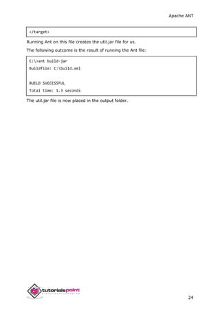 Apache ANT
24
</target>
Running Ant on this file creates the util.jar file for us.
The following outcome is the result of running the Ant file:
C:>ant build-jar
Buildfile: C:build.xml
BUILD SUCCESSFUL
Total time: 1.3 seconds
The util.jar file is now placed in the output folder.
 