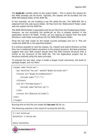Apache ANT
26
The build.dir variable refers to the output folder - This is where the classes for
the WAR package can be found. Typically, the classes will be bundled into the
WEB-INF/classes folder of the WAR file.
In this example, we are creating a war file called fax.war. The WEB.XML file is
obtained from the web source folder. All files from the 'WebContent' folder under
web are copied into the WAR file.
The WEB-INF/lib folder is populated with the jar files from the thirdpartyjars folder.
However, we are excluding the portlet.jar as this is already present in the
application server's lib folder. Finally, we are copying all classes from the build
directory's web folder and putting into the WEB-INF/classes folder.
Wrap the war task inside an Ant target (usually package) and run it. This will
create the WAR file in the specified location.
It is entirely possible to nest the classes, lib, metainf and webinf directors so that
they live in scattered folders anywhere in the project structure. But best practices
suggest that your Web project should have the Web Content structure that is
similar to the structure of the WAR file. The Fax Application project has its
structure outlined using this basic principle.
To execute the war task, wrap it inside a target (most commonly, the build or
package target, and run them.
<target name="build-war">
<war destfile="fax.war" webxml="${web.dir}/web.xml">
<fileset dir="${web.dir}/WebContent">
<include name="**/*.*"/>
</fileset>
<lib dir="thirdpartyjars">
<exclude name="portlet.jar"/>
</lib>
<classes dir="${build.dir}/web"/>
</war>
</target>
Running Ant on this file will create the fax.war file for us..
The following outcome is the result of running the Ant file:
C:>ant build-war
Buildfile: C:build.xml
BUILD SUCCESSFUL
 