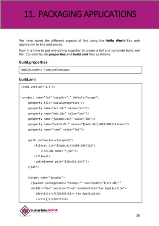 Apache ANT
28
We have learnt the different aspects of Ant using the Hello World Fax web
application in bits and pieces.
Now it is time to put everything together to create a full and complete build.xml
file. Consider build.properties and build.xml files as follows:
build.properties
deploy.path=c:tomcat6webapps
build.xml
<?xml version="1.0"?>
<project name="fax" basedir="." default="usage">
<property file="build.properties"/>
<property name="src.dir" value="src"/>
<property name="web.dir" value="war"/>
<property name="javadoc.dir" value="doc"/>
<property name="build.dir" value="${web.dir}/WEB-INF/classes"/>
<property name="name" value="fax"/>
<path id="master-classpath">
<fileset dir="${web.dir}/WEB-INF/lib">
<include name="*.jar"/>
</fileset>
<pathelement path="${build.dir}"/>
</path>
<target name="javadoc">
<javadoc packagenames="faxapp.*" sourcepath="${src.dir}"
destdir="doc" version="true" windowtitle="Fax Application">
<doctitle><![CDATA[<h1>= Fax Application
=</h1>]]></doctitle>
11. PACKAGING APPLICATIONS
 