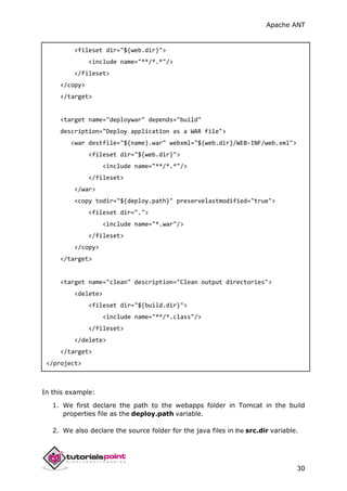 Apache ANT
30
<fileset dir="${web.dir}">
<include name="**/*.*"/>
</fileset>
</copy>
</target>
<target name="deploywar" depends="build"
description="Deploy application as a WAR file">
<war destfile="${name}.war" webxml="${web.dir}/WEB-INF/web.xml">
<fileset dir="${web.dir}">
<include name="**/*.*"/>
</fileset>
</war>
<copy todir="${deploy.path}" preservelastmodified="true">
<fileset dir=".">
<include name="*.war"/>
</fileset>
</copy>
</target>
<target name="clean" description="Clean output directories">
<delete>
<fileset dir="${build.dir}">
<include name="**/*.class"/>
</fileset>
</delete>
</target>
</project>
In this example:
1. We first declare the path to the webapps folder in Tomcat in the build
properties file as the deploy.path variable.
2. We also declare the source folder for the java files in the src.dir variable.
 