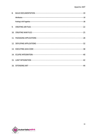 Apache ANT
iii
8. BUILD DOCUMENTATION ··································································································19
Attributes··············································································································································19
Putting it All Together ···························································································································20
9. CREATING JAR FILES ··········································································································22
10. CREATING WAR FILES ········································································································25
11. PACKAGING APPLICATIONS ·······························································································28
12. DEPLOYING APPLICATIONS································································································32
13. EXECUTING JAVA CODE ·····································································································38
14. ECLIPSE INTEGRATION·······································································································40
15. JUNIT INTEGRATION··········································································································42
16. EXTENDING ANT················································································································44
 