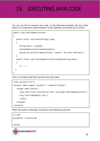 Apache ANT
38
You can use Ant to execute Java code. In the following example, the java class
takes in an argument (administrator's email address) and sends out an email.
public class NotifyAdministrator
{
public static void main(String[] args)
{
String email = args[0];
notifyAdministratorviaEmail(email);
System.out.println("Administrator "+email+" has been notified");
}
public static void notifyAdministratorviaEmail(String email)
{
//......
}
}
Here is a simple build that executes this java class.
<?xml version="1.0"?>
<project name="sample" basedir="." default="notify">
<target name="notify">
<java fork="true" failonerror="yes" classname="NotifyAdministrator">
<arg line="admin@test.com"/>
</java>
</target>
</project>
When the build is executed, it produces the following outcome:
C:>ant
Buildfile: C:build.xml
notify:
13. EXECUTING JAVA CODE
 
