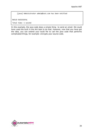 Apache ANT
39
[java] Administrator admin@test.com has been notified
BUILD SUCCESSFUL
Total time: 1 second
In this example, the java code does a simple thing to send an email. We could
have used the built in the Ant task to do that. However, now that you have got
the idea, you can extend your build file to call the java code that performs
complicated things, for example: encrypts your source code.
 