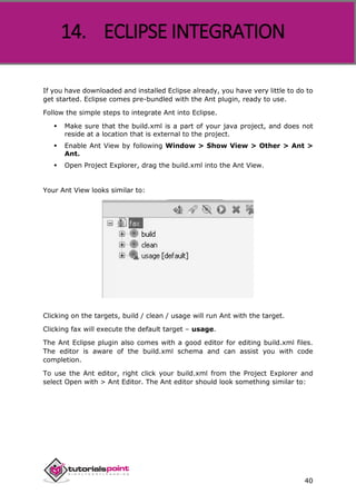 Apache ANT
40
If you have downloaded and installed Eclipse already, you have very little to do to
get started. Eclipse comes pre-bundled with the Ant plugin, ready to use.
Follow the simple steps to integrate Ant into Eclipse.
 Make sure that the build.xml is a part of your java project, and does not
reside at a location that is external to the project.
 Enable Ant View by following Window > Show View > Other > Ant >
Ant.
 Open Project Explorer, drag the build.xml into the Ant View.
Your Ant View looks similar to:
Clicking on the targets, build / clean / usage will run Ant with the target.
Clicking fax will execute the default target – usage.
The Ant Eclipse plugin also comes with a good editor for editing build.xml files.
The editor is aware of the build.xml schema and can assist you with code
completion.
To use the Ant editor, right click your build.xml from the Project Explorer and
select Open with > Ant Editor. The Ant editor should look something similar to:
14. ECLIPSE INTEGRATION
 