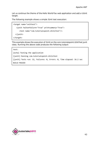 Apache ANT
43
Let us continue the theme of the Hello World Fax web application and add a UUnit
target.
The following example shows a simple JUnit test execution:
<target name="unittest">
<junit haltonfailure="true" printsummary="true">
<test name="com.tutorialspoint.UtilsTest"/>
</junit>
</target>
This example shows the execution of JUnit on the com.tutorialspoint.UtilsTest junit
class. Running the above code produces the following output:
test:
[echo] Testing the application
[junit] Running com.tutorialspoint.UtilsTest
[junit] Tests run: 12, Failures: 0, Errors: 0, Time elapsed: 16.2 sec
BUILD PASSED
 