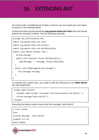 Apache ANT
44
Ant comes with a predefined set of tasks, however you can create your own tasks,
as shown in the example below.
Custom Ant tasks should extend the org.apache.tools.ant.Task class and should
extend the execute() method. See the following example:
package com.tutorialspoint.ant;
import org.apache.tools.ant.Task;
import org.apache.tools.ant.Project;
import org.apache.tools.ant.BuildException;
public class MyTask extends Task {
String message;
public void execute() throws BuildException {
log("Message: " + message, Project.MSG_INFO);
}
public void setMessage(String message) {
this.message= message;
}
}
To execute the custom task, you need to add the following to the Hello World
Fax web application:
<target name="custom">
<taskdef name="custom" classname="com.tutorialspoint.ant.MyTask" />
<custom message="Hello World!"/>
</target>
Executing the above custom task prints the message 'Hello World!'
c:>ant custom
test:
[custom] Message : Hello World!
elapsed: 0.2 sec
BUILD PASSED
16. EXTENDING ANT
 