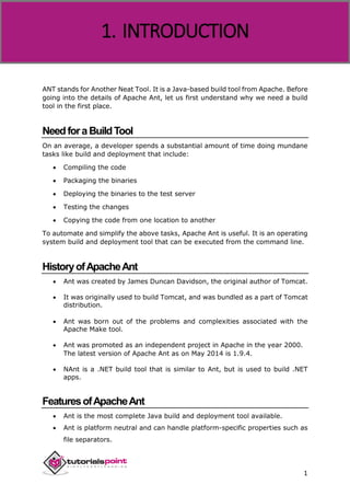 Apache ANT
1
ANT stands for Another Neat Tool. It is a Java-based build tool from Apache. Before
going into the details of Apache Ant, let us first understand why we need a build
tool in the first place.
NeedforaBuildTool
On an average, a developer spends a substantial amount of time doing mundane
tasks like build and deployment that include:
 Compiling the code
 Packaging the binaries
 Deploying the binaries to the test server
 Testing the changes
 Copying the code from one location to another
To automate and simplify the above tasks, Apache Ant is useful. It is an operating
system build and deployment tool that can be executed from the command line.
HistoryofApacheAnt
 Ant was created by James Duncan Davidson, the original author of Tomcat.
 It was originally used to build Tomcat, and was bundled as a part of Tomcat
distribution.
 Ant was born out of the problems and complexities associated with the
Apache Make tool.
 Ant was promoted as an independent project in Apache in the year 2000.
The latest version of Apache Ant as on May 2014 is 1.9.4.
 NAnt is a .NET build tool that is similar to Ant, but is used to build .NET
apps.
FeaturesofApacheAnt
 Ant is the most complete Java build and deployment tool available.
 Ant is platform neutral and can handle platform-specific properties such as
file separators.
1. INTRODUCTION
 