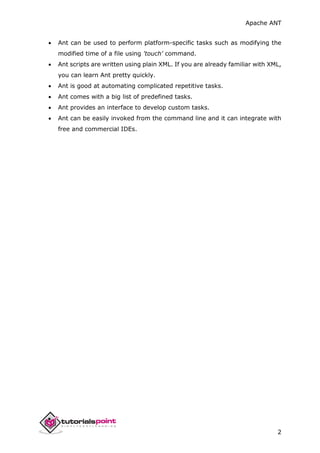 Apache ANT
2
 Ant can be used to perform platform-specific tasks such as modifying the
modified time of a file using 'touch' command.
 Ant scripts are written using plain XML. If you are already familiar with XML,
you can learn Ant pretty quickly.
 Ant is good at automating complicated repetitive tasks.
 Ant comes with a big list of predefined tasks.
 Ant provides an interface to develop custom tasks.
 Ant can be easily invoked from the command line and it can integrate with
free and commercial IDEs.
 