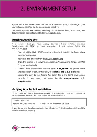 Apache ANT
3
Apache Ant is distributed under the Apache Software License, a full-fledged open
source license certified by the open source initiative.
The latest Apache Ant version, including its full-source code, class files, and
documentation can be found at http://ant.apache.org.
InstallingApacheAnt
It is assumed that you have already downloaded and installed the Java
Development Kit (JDK) on your computer. If not, please follow the
instructions here.
 Ensure that the JAVA_HOME environment variable is set to the folder where
your JDK is installed.
 Download the binaries from http://ant.apache.org
 Unzip the .zip file to a convenient location, c:folder, using Winzip, winRAR,
7-zip, or similar tools.
 Create a new environment variable called ANT_HOME that points to the
Ant installation folder, in this case, c:apache-ant-1.8.2-bin folder.
 Append the path to the Apache Ant batch file to the PATH environment
variable. In our case, this would be the c:apache-ant-1.8.2-
binbin folder.
VerifyingApacheAntInstallation
To verify the successful installation of Apache Ant on your computer, type ant on
your command prompt. You should see an output similar to:
C:>ant -version
Apache Ant(TM) version 1.8.2 compiled on December 20 2010
If you do not see the above output, then please verify that you have followed the
installation steps properly.
2. ENVIRONMENT SETUP
 