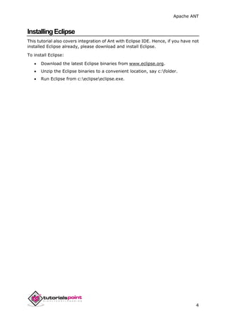Apache ANT
4
InstallingEclipse
This tutorial also covers integration of Ant with Eclipse IDE. Hence, if you have not
installed Eclipse already, please download and install Eclipse.
To install Eclipse:
 Download the latest Eclipse binaries from www.eclipse.org.
 Unzip the Eclipse binaries to a convenient location, say c:folder.
 Run Eclipse from c:eclipseeclipse.exe.
 