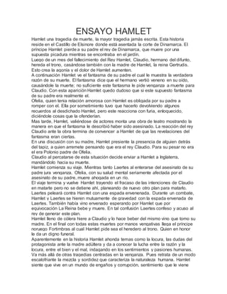 ENSAYO HAMLET
Hamlet una tragedia de muerte, la mayor tragedia jamás escrita. Esta historia
reside en el Castillo de Elsinore donde está asentada la corte de Dinamarca. El
príncipe Hamlet pierde a su padre el rey de Dinamarca, que muere por una
supuesta picadura mientras se encontraba en el jardín.
Luego de un mes del fallecimiento del Rey Hamlet, Claudio, hermano del difunto,
hereda el trono, casándose también con la madre de Hamlet, la reina Gertrudis.
Esto crea la agonía y el dolor de Hamlet aumenten.
A continuación Hamlet ve el fantasma de su padre el cual le muestra la verdadera
razón de su muerte. El fantasma dice que el hermano vertió veneno en su oído,
causándole la muerte; no suficiente este fantasma le pide venganza a muerte para
Claudio. Con esta aparición Hamlet quedo dudoso que si este supuesto fantasma
de su padre era realmente el.
Ofelia, quien tenia relación amorosa con Hamlet es obligada por su padre a
romper con el. Ella por sometimiento tuvo que hacerlo devolviendo algunos
recuerdos al desdichado Hamlet, pero este reacciona con furia, enloquecido,
diciéndole cosas que la ofenderían.
Mas tarde, Hamlet, valiéndose de actores monta una obra de teatro mostrando la
manera en que el fantasma le describió haber sido asesinado. La reacción del rey
Claudio ante la obra termina de convencer a Hamlet de que las revelaciones del
fantasma eran ciertas.
En una discusión con su madre, Hamlet presiente la presencia de alguien detrás
del tapiz, a quien arremete pensando que era el rey Claudio. Para su pesar no era
el era Polonio padre de Ofelia.
Claudio al percatarse de esta situación decide enviar a Hamlet a Inglaterra,
mandándolo hacia su muerte.
Hamlet comienza su viaje. Mientras tanto Laertes al enterarse del asesinato de su
padre jura venganza. Ofelia, con su salud mental seriamente afectada por el
asesinato de su padre, muere ahogada en un río.
El viaje termina y vuelve Hamlet trayendo el fracaso de las intenciones de Claudio
en matarte pero no se detiene ahí, planeando de nuevo otro plan para matarlo.
Laertes peleará contra Hamlet con una espada envenenada. Durante un combate,
Hamlet y Laertes se hieren mutuamente de gravedad con la espada envenada de
Laertes. También había vino envenado esperando por Hamlet que por
equivocación La Reina bebe y muere. En tal confusión Laertes confeso y acuso al
rey de generar este plan.
Hamlet lleno de cólera hiere a Claudio y lo hace beber del mismo vino que tomo su
madre. En el final con todas estas muertes por manos vengativas llega el príncipe
noruego Fortimbras al cual Hamlet pide sea el heredero al trono. Quien en honor
le da un digno funeral.
Aparentemente en la historia Hamlet ahonda temas como la locura, las dudas del
protagonista ante la madre adúltera y da a conocer la lucha entre la razón y la
locura, entre el bien y el mal, indagando en los sentimientos y pasiones humanas.
Va más allá de otras tragedias centradas en la venganza. Pues retrata de un modo
escalofriante la mezcla y sordidez que caracteriza la naturaleza humana. Hamlet
siente que vive en un mundo de engaños y corrupción, sentimiento que le viene
 