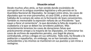 Situación actual
Desde muchos años atrás, se han venido dando escándalos de
corrupción en la antigua asamblea legislativa y ello persiste en la
Asamblea Nacional de Diputados. Se recogen entre otros, los casos de
diputados que no eran panameños, el caso CEMI, y otros donde se
hablaba de la compra de votos en la formación de leyes convenientes.
También es memorable la expresión nefasta de un Presidente: "que
vayan a llorar al cementerio", lo que denotaba la falta de respeto a la
ciudadanía a la que se deben los servidores públicos. Más
recientemente tenemos los casos de donaciones falsas que
prácticamente arropó a la mayoría de los Diputados, sin mencionar los
casos de archivos de expedientes penales, uso ilegal de placas,
contrabando, armas y drogas en sus vehículos. Todo esto, ha llevado a la
población a repudiarlos, sin embargo, no se han tomado acciones
contundentes y los mismos se mantienen en sus puestos y con miras a
reelegirse.
 