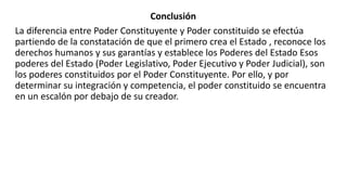 Conclusión
La diferencia entre Poder Constituyente y Poder constituido se efectúa
partiendo de la constatación de que el primero crea el Estado , reconoce los
derechos humanos y sus garantías y establece los Poderes del Estado Esos
poderes del Estado (Poder Legislativo, Poder Ejecutivo y Poder Judicial), son
los poderes constituidos por el Poder Constituyente. Por ello, y por
determinar su integración y competencia, el poder constituido se encuentra
en un escalón por debajo de su creador.
 