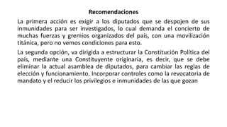 Recomendaciones
La primera acción es exigir a los diputados que se despojen de sus
inmunidades para ser investigados, lo cual demanda el concierto de
muchas fuerzas y gremios organizados del país, con una movilización
titánica, pero no vemos condiciones para esto.
La segunda opción, va dirigida a estructurar la Constitución Política del
país, mediante una Constituyente originaria, es decir, que se debe
eliminar la actual asamblea de diputados, para cambiar las reglas de
elección y funcionamiento. Incorporar controles como la revocatoria de
mandato y el reducir los privilegios e inmunidades de las que gozan
 