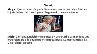 Glosario
Abogar: Ejercer como abogado. Defender o acusar con tal carácter en
la jurisdicción civil o en la penal. En general, apoyar, sustentar.
Litigio: Contienda Judicial entre partes en la q una d ellas mantiene una
pretensión a la q la otra se opone o no satisface. Llamase también litis,
juicio, pleito, proceso.
 